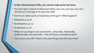 • In the critical arenas of life, you cannot make up for lost time.
• You don’t get a chance to relive your teens, your 20s, your 30s; you can’t
rewind your marriage or re-raise your kids.
• Ever try to make up for a missed day at the gym? What happens?
• Ephesians 5:15-16
• Ecclesiastes 9:11-12
• Ecclesiastes 3:1-8
• What can you begin to do consistently – physically, relationally,
professionally, and spiritually – that will have a cumulative value?
• Your time is your life? What is the wise thing to do with your time?
 