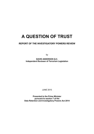 A QUESTION OF TRUST

REPORT OF THE INVESTIGATORY POWERS REVIEW
by
DAVID ANDERSON Q.C.

Independent Reviewer of Terrorism Legislation

JUNE 2015
Presented to the Prime Minister

pursuant to section 7 of the

Data Retention and Investigatory Powers Act 2014

 