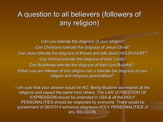 A question to all believers (followers of
              any religion)

              Can you tolerate the disgrace of your religion?
           Can Christians tolerate the disgrace of Jesus Christ?
 Can Jews tolerate the disgrace of Moses and talk about HOLOCAUST?
             Can Hindus tolerate the disgrace of their Lords?
        Can Buddhists tolerate the disgrace of their Lord Buddha?
 Either you are follower of any religion can u tolerate the disgrace of your
                    religion and religious personalities?

I am sure that your answer would be NO. Being Muslims we respect all the
   religions and expect the same from others. The LAW of FREEDOM OF
          EXPRESSION should be amended in USA & all the HOLY
    PERSONALITIES should be respected by everyone. There would be
  punishment of DEATH if someone disgraces HOLY PERSONALITIES of
                              any RELIGION.
 