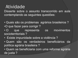 Atividade
Disserte sobre o assunto transcorrido em aula
contemplando as seguintes questões:

• Quais são os problemas agrários brasileiros ?
•O que fazer para corrigir ?
•O      que      representa   os    movimentos
socioterritoriais ?
• Existe impunidade sobre a violência ?
• Quem são os verdadeiros beneficiários da
política agrária brasileira ?
• Quem se beneficiaria com uma reforma agrária
de justa ?
 