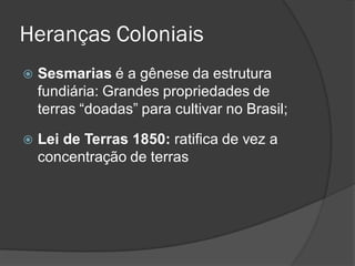 Heranças Coloniais
   Sesmarias é a gênese da estrutura
    fundiária: Grandes propriedades de
    terras “doadas” para cultivar no Brasil;

   Lei de Terras 1850: ratifica de vez a
    concentração de terras
 