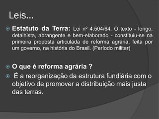 Leis...
   Estatuto da Terra: Lei nº 4.504/64. O texto - longo,
    detalhista, abrangente e bem-elaborado - constituiu-se na
    primeira proposta articulada de reforma agrária, feita por
    um governo, na história do Brasil. (Período militar)


 O que é reforma agrária ?
 É a reorganização da estrutura fundiária com o
  objetivo de promover a distribuição mais justa
  das terras.
 
