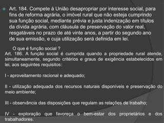    Art. 184. Compete à União desapropriar por interesse social, para
    fins de reforma agrária, o imóvel rural que não esteja cumprindo
    sua função social, mediante prévia e justa indenização em títulos
    da dívida agrária, com cláusula de preservação do valor real,
    resgatáveis no prazo de até vinte anos, a partir do segundo ano
    de sua emissão, e cuja utilização será definida em lei.
     O que é função social ?
Art. 186. A função social é cumprida quando a propriedade rural atende,
simultaneamente, segundo critérios e graus de exigência estabelecidos em
lei, aos seguintes requisitos:

I - aproveitamento racional e adequado;

II - utilização adequada dos recursos naturais disponíveis e preservação do
meio ambiente;

III - observância das disposições que regulam as relações de trabalho;

IV - exploração que favoreça o bem-estar dos proprietários e dos
trabalhadores.
 