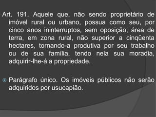 Art. 191. Aquele que, não sendo proprietário de
  imóvel rural ou urbano, possua como seu, por
  cinco anos ininterruptos, sem oposição, área de
  terra, em zona rural, não superior a cinqüenta
  hectares, tornando-a produtiva por seu trabalho
  ou de sua família, tendo nela sua moradia,
  adquirir-lhe-á a propriedade.

   Parágrafo único. Os imóveis públicos não serão
    adquiridos por usucapião.
 