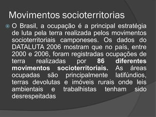 Movimentos socioterritorias
   O Brasil, a ocupação é a principal estratégia
    de luta pela terra realizada pelos movimentos
    socioterritoriais camponeses. Os dados do
    DATALUTA 2006 mostram que no país, entre
    2000 e 2006, foram registradas ocupações de
    terra    realizadas     por   86    diferentes
    movimentos socioterritoriais. As áreas
    ocupadas são principalmente latifúndios,
    terras devolutas e imóveis rurais onde leis
    ambientais e trabalhistas tenham sido
    desrespeitadas
 
