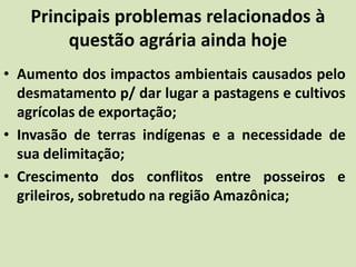 Principais problemas relacionados à
questão agrária ainda hoje
• Aumento dos impactos ambientais causados pelo
desmatamento p/ dar lugar a pastagens e cultivos
agrícolas de exportação;
• Invasão de terras indígenas e a necessidade de
sua delimitação;
• Crescimento dos conflitos entre posseiros e
grileiros, sobretudo na região Amazônica;
 