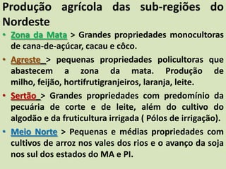 Produção agrícola das sub-regiões do
Nordeste
• Zona da Mata > Grandes propriedades monocultoras
de cana-de-açúcar, cacau e côco.
• Agreste > pequenas propriedades policultoras que
abastecem a zona da mata. Produção de
milho, feijão, hortifrutigranjeiros, laranja, leite.
• Sertão > Grandes propriedades com predomínio da
pecuária de corte e de leite, além do cultivo do
algodão e da fruticultura irrigada ( Pólos de irrigação).
• Meio Norte > Pequenas e médias propriedades com
cultivos de arroz nos vales dos rios e o avanço da soja
nos sul dos estados do MA e PI.
 