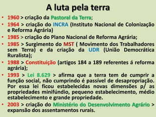 A luta pela terra
• 1960 > criação da Pastoral da Terra;
• 1964 > criação do INCRA (Instituto Nacional de Colonização
e Reforma Agrária)
• 1985 > criação do Plano Nacional de Reforma Agrária;
• 1985 > Surgimento do MST ( Movimento dos Trabalhadores
sem Terra) e da criação da UDR (União Democrática
Ruralista);
• 1988 > Constituição (artigos 184 a 189 referentes á reforma
agrária);
• 1993 > Lei 8.629 > afirma que a terra tem de cumprir a
função social, não cumprindo é passível de desapropriação.
Por essa lei ficou estabelecidas novas dimensões p/ as
propriedades minifúndio, pequeno estabelecimento, médio
estabelecimento e grande propriedade.
• 2003 > criação do Ministério do Desenvolvimento Agrário >
expansão dos assentamentos rurais.
 