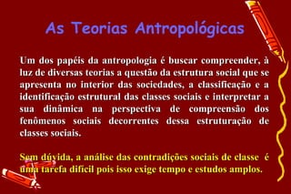 As Teorias Antropológicas
Um dos papéis da antropologia é buscar compreender, à
luz de diversas teorias a questão da estrutura social que se
apresenta no interior das sociedades, a classificação e a
identificação estrutural das classes sociais e interpretar a
sua dinâmica na perspectiva de compreensão dos
fenômenos sociais decorrentes dessa estruturação de
classes sociais.

Sem dúvida, a análise das contradições sociais de classe é
uma tarefa difícil pois isso exige tempo e estudos amplos.
 