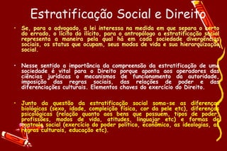 Estratificação Social e Direito
• Se, para o advogado, a lei interessa na medida em que separa o certo
  do errado, o lícito do ilícito, para o antropólogo a estratificação social
  representa a maneira pela qual há em cada sociedade divergências
  sociais, os status que ocupam, seus modos de vida e sua hierarquização
  social.

• Nesse sentido a importância da compreensão da estratificação de uma
  sociedade é vital para o Direito porque aponta aos operadores das
  ciências jurídicas o mecanismos de funcionamento da autoridade,
  imposição das regras sociais, das relações de poder e das
  diferenciações culturais. Elementos chaves do exercício do Direito.

• Junto da questão da estratificação social soma-se as diferenças
  biológicas (sexo, idade, compleição física, cor da pele etc), diferenças
  psicológicas (relação quanto aos bens que possuem, tipos de poder,
  profissões, modos de vida, atitudes, linguajar etc) e formas de
  controle social (exercício do poder político, econômico, as ideologias, as
  regras culturais, educação etc).
 