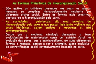 As Formas Primitivas de Hierarquização Social
• São muitos os critérios baseados nos quais os grupos
  humanos se compõem hierarquicamente mediante um
  diferente status social. Entre as formas mais primitivas
  destaca-se a hierarquização pelo sexo.
• As sociedades         patriarcais são uma amostra de
  hierarquização pelo sexo e que possui insistente vigência nos
  povos históricos, sejam antigos e modernos e, até
  contemporâneos.
• Desde que a moderna etnologia desmontou a tese
  evolucionista do matriarcado como um estágio fatal na
  evolução dos povos, que o patriarcalismo, em suas diferentes
  formas e nuanças, passou a ser o exemplo, quase exclusivo,
  de estratificação social ostensivamente baseada no sexo.
 