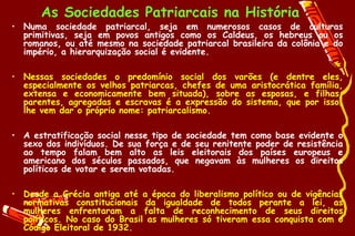 As Sociedades Patriarcais na História
• Numa sociedade patriarcal, seja em numerosos casos de culturas
  primitivas, seja em povos antigos como os Caldeus, os hebreus ou os
  romanos, ou até mesmo na sociedade patriarcal brasileira da colônia e do
  império, a hierarquização social é evidente.

• Nessas sociedades o predomínio social dos varões (e dentre eles,
  especialmente os velhos patriarcas, chefes de uma aristocrática família,
  extensa e economicamente bem situada), sobre as esposas, e filhas,
  parentes, agregadas e escravas é a expressão do sistema, que por isso,
  lhe vem dar o próprio nome: patriarcalismo.

• A estratificação social nesse tipo de sociedade tem como base evidente o
  sexo dos indivíduos. De sua força e de seu renitente poder de resistência
  ao tempo falam bem alto as leis eleitorais dos países europeus e
  americano dos séculos passados, que negavam às mulheres os direitos
  políticos de votar e serem votadas.

• Desde a Grécia antiga até a época do liberalismo político ou de vigências
  normativas constitucionais da igualdade de todos perante a lei, as
  mulheres enfrentaram a falta de reconhecimento de seus direitos
  políticos. No caso do Brasil as mulheres só tiveram essa conquista com o
  Código Eleitoral de 1932.
 