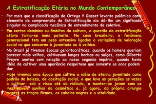 A Estratificação Etária no Mundo Contemporâneo
• Por mais que a classificação de Ortega Y Gasset levante polêmica como
  elemento de compreensão da Estratificação ela dá-lhe um signficado
  singular na complicada mecânica de entendimento do coletivo.
• Em certos domínios ou âmbitos da cultura, a questão da estratificação
  etária torna-se mais patente. No caso brasileiro, o fenômeno
  generacional tem um peso ostensivo ligados a variações de valoração
  social no que concerne à juventude ou à velhice.
• No Brasil já tivemos épocas gerontocráticas, quando os homens queriam
  parecer mais velhos, cultivavam longas barbas ou suíças, como Gilberto
  Freyre anotou com relação ao nosso segundo império, quando havia
  idéia de cultivar uma aparência respeitosa que somente os anos podem
  dar.
• Hoje vivemos uma época que cultiva a idéia de eterna juventude como
  padrão de beleza, de aceitação social, o que leva as gerações as vezes
  a cultivar, sob o risco até do ridículo, a manter-se jovem com os
  inestimáveis auxílios da cosmética e, já agora, da própria cirurgia
  manter os traços firmes, os cabelos negros e a vitalidade.
 