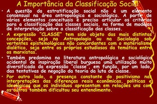 A Importância da Classificação Social
• A questão da estratificação social não é um elemento
  consensual na área antropológica e sociológica. A partir de
  vários elementos conceituais é preciso articular os critérios
  para a classificação das classes sociais, na forma de modelos
  de interpretação sobre a classificação das classes.
• A expressão “CLASSE” tem sido objeto das mais distintas
  concepções, seja na Antropologia ou na Sociologia sob
  vertentes epistemológicas não concordantes com o materialismo
  dialético, seja entre os próprios estudiosos da temática entre
  os marxistas.
• Também predomina na literatura antropológica e sociológica
  ocidental de inspiração liberal burguesa uma utilização muito
  diversificada da expressão “classe”, em função, por um lado,
  das tentativas de negação da teoria da luta de classe.
• Por outro lado, a presença constante do positivismo nas
  interpretações das diferenças reais econômicas, políticas e
  ideológicas que os indivíduos apresentam em relações uns com
  os outros também dificultou seu entendimento.
 