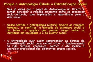 Porque a Antropologia Estuda a Estratificação Social
• Nós já vimos que o papel da Antropologia no Direito é
  tentar perceber a relação existente entre os processos
  sócio-culturais, suas implicações e importância para a
  vida social,

• Nesse sentido a Antropologia Cultural discute as relações
  humanas, os conflitos, a evolução da estrutura social e
  de todas as ligações que possam surgir entre os
  indivíduos em sociedade e o do existir social.

• A Antropologia quer assim compreender as formas de
  estratificação social para melhor situar o funcionamento
  da vida cultural, econômica, política e até mesmo o
  exercício profissional dos diferentes grupos sociais.
 
