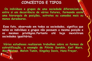 CONCEITOS E TIPOS
  Os indivíduos e grupos de uma sociedade diferenciam-se
entre si em decorrência de vários fatores, formando assim
uma hierarquia de posições, estratos ou camadas mais ou
menos duradouras.

 Esse fato, observado em todas as sociedades, significa que
nelas os indivíduos e grupos não possuem a mesma posição e
os mesmos privilégios.Portanto até hoje inexistiram
sociedades igualitárias.

 Vários estudiosos realizaram trabalhos sobre as formas de
estratificação, a exemplo de Pitirim Sorokin, Karl Marx,
Max Weber, Melvin Tumin, Kingsley Davis, Hans Freyer.
 