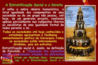 A Estratificação Social e o Direito
• O velho e nobre ideário humanístico, a
  total igualdade dos componentes de uma
  sociedade ou de um grupo não passou, até
  hoje, de um generoso projeto, realizado
  apenas parcialmente nas conquistas liberais
  ou socialistas de uma igualdade formal de
  todos perante a lei.
• Todas as sociedades até hoje conhecidas e
       estudadas apresentam o fenômeno
  eminentemente político da hierarquia.Todas
       as sociedades estão internamente
          divididas, pois em estratos.
• Estratificação social é, assim, na definição
  de Fairchild, a “disposição dos elementos
  sociais em camadas situadas em diferentes
  planos” (citado por Machado Neto, Antropologia
  Jurídica, cap. X, A Estratificação Social e o
  Direito)
 