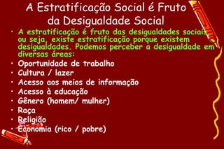 A Estratificação Social é Fruto
       da Desigualdade Social
• A estratificação é fruto das desigualdades sociais,
  ou seja, existe estratificação porque existem
  desigualdades. Podemos perceber a desigualdade em
  diversas áreas:
• Oportunidade de trabalho
• Cultura / lazer
• Acesso aos meios de informação
• Acesso à educação
• Gênero (homem/ mulher)
• Raça
• Religião
• Economia (rico / pobre)
 