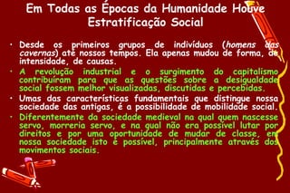 Em Todas as Épocas da Humanidade Houve
            Estratificação Social
• Desde os primeiros grupos de indivíduos (homens das
  cavernas) até nossos tempos. Ela apenas mudou de forma, de
  intensidade, de causas.
• A revolução industrial e o surgimento do capitalismo
  contribuíram para que as questões sobre a desigualdade
  social fossem melhor visualizadas, discutidas e percebidas.
• Umas das características fundamentais que distingue nossa
  sociedade das antigas, é a possibilidade de mobilidade social.
• Diferentemente da sociedade medieval na qual quem nascesse
  servo, morreria servo, e na qual não era possível lutar por
  direitos e por uma oportunidade de mudar de classe, em
  nossa sociedade isto é possível, principalmente através dos
  movimentos sociais.
 
