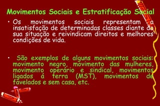 Movimentos Sociais e Estratificação Social
• Os    movimentos     sociais  representam    a
  insatisfação de determinadas classes diante da
  sua situação e reivindicam direitos e melhores
  condições de vida.

•     São exemplos de alguns movimentos sociais:
    movimento negro, movimento das mulheres,
    movimento operário e sindical, movimentos
    ligados á terra (MST), movimentos de
    favelados e sem casa, etc.
 
