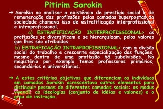 Pitirim Sorokin
➜ Sorokin ao analisar a existência de prestígio social e de
 remuneração das profissões pelas camadas superpostas da
 sociedade chamava isso de estratificação interprofissional
 e intraprofissional.
       a) ESTRAFIFICAÇÃO INTERPROFISSIONAL> as
 profissões se diversificam e se hierarquizam, pelos valores
 que lhes são atribuídos.
  b) ESTRAFICAÇÃO INTRAPROFISSIONAL> com a divisão
 social do trabalho e crescente especialização das funções,
 mesmo dentro de uma profissão há subdivisões. No
 magistério por exemplo temos professores primários,
 secundários e universitários.

➜ A estes critérios objetivos que diferenciam os indivíduos
 em camadas Sorokin acrescentava outros elementos para
 distinguir pessoas de diferentes camadas sociais: os modus
 vivendi, as ideologias (conjunto de idéias e valores) e o
 grau de instrução.
 