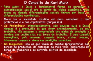 O Conceito de Karl Marx
• Para Marx a única e fundamental forma de perceber a
  estratificação social era a partir da lógica econômica, pois
  todas as demais diferenciações sociais tinham por base as
  diferenciações econômicas.
• Marx via a sociedade dividida em duas camadas: a dos
  proletários e a dos capitalistas (burgueses)
• Os Proletários> etimologicamente, são aqueles cuja a única
  riqueza é a prole.São os que vivem exclusivamente, de seu
  trabalho, não possuem a propriedade dos meios de produção e
  vendem aos capitalistas sua força de trabalho. É uma camada
  homogênea, pois possuem, segundo Marx, status comuns,
  interesses comuns e vivem em condições parecidas.
• Os Burgueses> são os que vivem do capital (proprietários das
  forças de produção), da extração da mais-valia (exploração da
  força de trabalho) e do controle político da sociedade.
 