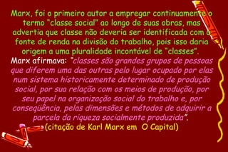 Marx, foi o primeiro autor a empregar continuamente o
    termo “classe social” ao longo de suas obras, mas
 advertia que classe não deveria ser identificada com a
  fonte de renda na divisão do trabalho, pois isso daria
    origem a uma pluralidade incontável de “classes”.
Marx afirmava: “classes são grandes grupos de pessoas
que diferem uma das outras pelo lugar ocupado por elas
 num sistema historicamente determinado de produção
 social, por sua relação com os meios de produção, por
    seu papel na organização social do trabalho e, por
conseqüência, pelas dimensões e métodos de adquirir a
       parcela da riqueza socialmente produzida”.
          (citação de Karl Marx em O Capital)
 