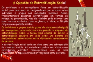 A Questão da Estratificação Social
Os sociólogos e os antropólogos falam em estratificação
social para descrever as desigualdades que existem entre
indivíduos e grupos nas sociedades humanas. Assim,
frequentemente pensamos estratificação em termos de
riqueza ou propriedade, mas ela também pode ocorrer com
base noutros atributos como o gênero, a idade, a filiação
religiosa ou a patente militar.
Os indivíduos e grupos sociais gozam de um acesso (desigual)
às recompensas, de acordo com a sua posição no esquema de
estratificação. Assim, a forma mais simples de definir a
estratificação consiste em vê-la como um sistema de
desigualdades estruturadas entre diferentes agrupamentos
de pessoas.
A estratificação social pode ser vista como uma sobreposição
de camadas sociais. As sociedades podem ser vistas como
constituindo ‘estratos’ hierarquizados, com os mais
favorecidos no topo e os menos privilegiados perto do fundo.
 