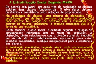 A Estratificação Social Segundo MARX
• De acordo com Marx, em cada tipo de sociedade de classes
  existem duas classes fundamentais. O eixo desse sistema
  dicotômico é constituído pelas relações de propriedade.
• Na sociedade de classes, uma minoria de elementos “não
  produtores”, que detém o controle dos meios de produção,
  pode utilizar tal posição de controle com a finalidade de
  extrair da maioria “produtora” o produto excedente que é a
  fonte de sua existência.
• Desta maneira “classe social” é definida segundo a relação de
  agrupamento individuais com os meios de produção. A
  definição, ainda relaciona-se com a divisão social do trabalho
  em virtude de ser extensivamente necessária para criar
  produtos excedentes, condição indispensável para a existência
  das classes.
• A dominação econômica, segundo Marx, está correlacionada
  com a dominação política porque a classe dominante procura
  alicerçar sua posição por intermédio de uma ideologia, cuja a
  finalidade é “racionalizar” sua dominação e “explicar” à classe
  subordinada as razões pelas quais ela deve aceitar tal
  situação.
 
