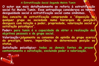 A Estratificação Social Segundo Melvin Tumin
• O autor que mais detalhadamente se referiu à estratificação
  social foi Melvin Tumin. Esse antropólogo considerava os termos
  desigualdade social e estratificação social como sinônimos.
• Seu conceito de estratificação compreende a “disposição de
  qualquer grupo ou sociedade numa hierarquia de posições
  desiguais com relação a poder, propriedade, valorização social e
  satisfação psicológica”.
• Poder> para tumin é a capacidade de obter a realização dos
  objetivos pessoais e de grupo social.
• Valorização>julgamento ou consenso de opinião do grupo acerca
  do prestígio, honra, importância de determinada posição ou
  status.
• Satisfação psicológica> todas as demais fontes de prazer,
  contentamento e satisfação, excluindo poder e valorização.
 