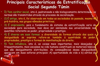 Principais Características da Estratificação
                  Social Segundo Túmin
• 1) Tem caráter social, isto é, padronizado e não biologicamente determinado, as
    normas são transmitidas através do processo de socialização.
•   2) É antigo, isto é, foi observado em todas as sociedades do passado, mesmo na
    pré-história, nos grupos nômades primitivos.
•   3) É onipresente, pois o fundamento do sistema de estratificação varia de
    sociedade para sociedade, mas deve ser assinalada sua universalidade nas
    questões referente ao poder, propriedade e prestígio.
•   4) É diverso em suas formas: a diversidade de formas através das quais a
    desigualdade se exprime refere-se também à quantidade de poder,
    propriedades, prestígio e formas de manifestação do direito.
•   5) Tem influência, isto é, as coisas mais importantes, mais desejadas e,
    frequentemente, mais escassas na vida humana constituem os materiais básicos
    que são desigualmente distribuídos. As conseqüências dessa desigualdade
    aparecem em duas esferas principais: A) oportunidade de vida e b) estilos de
    vida.
 