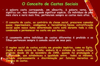 O Conceito de Castas Sociais
• A palavra casta corresponde, em sânscrito, à palavra varna, que
  significa cor, mas também pode significar espécie. Os indivíduos de pele
  mais clara e nariz mais fino, pertenciam sempre as castas mais altas.

• O conceito de casta, ao contrário da classe social, prescreve camadas
  quase impermeáveis, endógamas e hereditárias.Nessa estratificação
  social quem nasce numa determinada casta está durante toda a vida
  condenado a permanecer na casta em que nasceu.

• O casamento entre indivíduos de castas diferentes é proibido e os
  filhos pertencem sempre à camada social de seus pais.

• O regime social de castas existiu em grandes impérios, como no Egito,
  Japão e ainda existe na Índia, embora lá o sistema de castas esteja
  proibido desde 26 de novembro de 1949, quando foi promulgada a
  Constituição, que estabeleceu a igualdade entre todos os indianos,
  vetando expressamente a discriminação por fatores inerentes ao
  sistema de castas.
 