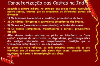 Caracterização das Castas na Índia
• Segundo a cultura indiana, no princípio das coisas foram instituídas
  quatro castas, eternas que se originaram de diferentes partes da
  divindade:
• 1) Os brâmanes (sacerdotes e eruditos), provenientes da boca.
• 2) Os xátrias (dirigentes e guerreiros) procedentes dos braços.
• 3) Os vaicias (mercadores e comerciantes), oriundos das coxas.
• 4) Os sudras (camponeses, trabalhadores e servos), provenientes
  dos pés.
• Além dessas castas existiam os párias ou intocáveis, os “sem
  casta”, expulsos de suas castas, ou degradados, por transgressões
  dos códigos referentes ao comportamento, condição que é
  transmitida culturalmente a seus descendentes.
• Do ponto de vista religioso, as três primeiras castas são as dos
  indivíduos que já nasceram pelo menos duas vezes, conceito ligado
  ao dogma do carma e transmigração das almas.
 