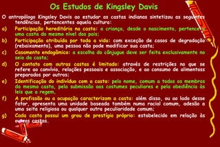 Os Estudos de Kingsley Davis
O antropólogo Kingsley Davis ao estudar as castas indianas sintetizou as seguintes
    tendências, pertencentes aquela cultura:
a)  Participação hereditária na casta: a criança, desde o nascimento, pertence a
    uma casta do mesmo nível dos pais;
b)  Participação atribuída por toda a vida: com exceção de casos de degradação
    (rebaixamento), uma pessoa não pode modificar sua casta;
c)  Casamento endogâmico: a escolha do cônjugue deve ser feita exclusivamente no
    seio da casta;
d)  O contato com outras castas é limitado: através de restrições no que se
    refere ao convívio, relações pessoais e associação, e ao consumo de alimentoss
    preparados por outros;
e)  Identificação do indivíduo com a casta: pelo nome, comum a todos os membros
    da mesma casta, pela submissão aos costumes peculiares e pela obediência às
    leis que a regem,
f)  A profissão ou a ocupação caracterizam a casta: além disso, ou ao lado desse
    fator, apresenta uma unidade baseada também numa racial comum, adesão a
    uma seita religiosa ou qualquer outra peculiaridade comum;
g)  Cada casta possui um grau de prestígio próprio: estabelecido em relação às
    outras castas.
 