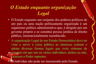 O Estado enquanto organização
             Legal
• O Estado enquanto um conjunto dos poderes políticos de
  um país ou uma nação politicamente organizada é um
  organismo político administrativo que, é dirigido por um
  governo próprio e se constitui pessoa jurídica de direito
  público, internacionalmente reconhecido.
• A organização Legal de um Estado Democrático deve ter
  vista a servir à coisa pública ao interesse comum e
  adotar diversas formas legais que evite sistemas de
  governo em que um ou vários indivíduos, eleitos ou não,
  exercem o Poder supremo.
• O indivíduo não pode ser massacrado pelo Estado.
 