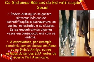 Os Sistemas Básicos de Estratificação
               Social
  • Podem distinguir-se quatro
        sistemas básicos de
estratificação: a escravatura, as
  castas, os estados e as classes.
   Estes encontram-se algumas
 vezes em conjugação uns com os
              outros.
 • A escravatura, por exemplo,
coexistiu com as classes em Roma
    ou na Grécia Antiga, ou nos
estados do sul dos EUA, antes da
      Guerra Civil Americana.
 