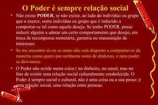 O Poder é sempre relação social
• Não existe PODER, se não existe, ao lado do indivíduo ou grupo
  que o exerce, outro indivíduo ou grupo que é induzido a
  comportar-se tal como aquele deseja. Se tenho PODER, posso
  induzir alguém a adotar um certo comportamento que desejo, em
  troca de recompensa monetária, garantia ou manutenção de
  interesses.
• Se me encontro só ou se outro não está disposto a comportar-se da
  maneira como quero por nenhuma soma de dinheiro, o meu poder
  se desvanece.
• O Poder não reside numa coisa ( no dinheiro, no caso), mas no
  fato de existir uma relação social culturalmente estabelecida. O
  Poder é sempre social e cultural, não é uma coisa ou a sua posse: é
  uma relação social, uma relação entre pessoas.
 