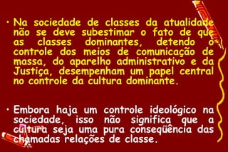 • Na sociedade de classes da atualidade
  não se deve subestimar o fato de que
  as classes dominantes, detendo o
  controle dos meios de comunicação de
  massa, do aparelho administrativo e da
  Justiça, desempenham um papel central
  no controle da cultura dominante.

• Embora haja um controle ideológico na
  sociedade, isso não significa que a
  cultura seja uma pura conseqüência das
  chamadas relações de classe.
 