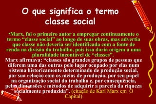 O que significa o termo
            classe social
  •Marx, foi o primeiro autor a empregar continuamente o
 termo “classe social” ao longo de suas obras, mas advertia
    que classe não deveria ser identificada com a fonte de
renda na divisão do trabalho, pois isso daria origem a uma
             pluralidade incontável de “classes”.
Marx afirmava: “classes são grandes grupos de pessoas que
  diferem uma das outras pelo lugar ocupado por elas num
  sistema historicamente determinado de produção social,
  por sua relação com os meios de produção, por seu papel
   na organização social do trabalho e, por consequência,
pelas dimensões e métodos de adquirir a parcela da riqueza
     socialmente produzida”. (citação de Karl Marx em O
                           Capital)
 