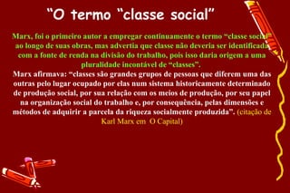 “O termo “classe social”
Marx, foi o primeiro autor a empregar continuamente o termo “classe social”
ao longo de suas obras, mas advertia que classe não deveria ser identificada
 com a fonte de renda na divisão do trabalho, pois isso daria origem a uma
                    pluralidade incontável de “classes”.
Marx afirmava: “classes são grandes grupos de pessoas que diferem uma das
outras pelo lugar ocupado por elas num sistema historicamente determinado
de produção social, por sua relação com os meios de produção, por seu papel
  na organização social do trabalho e, por consequência, pelas dimensões e
métodos de adquirir a parcela da riqueza socialmente produzida”. (citação de
                          Karl Marx em O Capital)
 