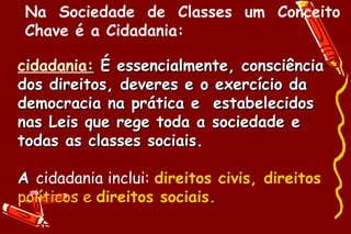 Na Sociedade de Classes um Conceito
 Chave é a Cidadania:

cidadania: É essencialmente, consciência
dos direitos, deveres e o exercício da
democracia na prática e estabelecidos
nas Leis que rege toda a sociedade e
todas as classes sociais.

A cidadania inclui: direitos civis, direitos
políticos e direitos sociais.
 