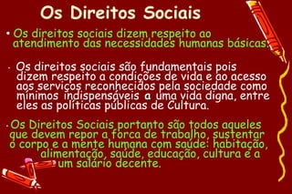 Os Direitos Sociais
• Os direitos sociais dizem respeito ao
  atendimento das necessidades humanas básicas.

•    Os direitos sociais são fundamentais pois
     dizem respeito a condições de vida e ao acesso
     aos serviços reconhecidos pela sociedade como
     mínimos indispensáveis a uma vida digna, entre
     eles as políticas públicas de Cultura.
•   Os Direitos Sociais portanto são todos aqueles
    que devem repor a forca de trabalho, sustentar
    o corpo e a mente humana com saúde: habitação,
          alimentação, saúde, educação, cultura e a
              um salário decente.
 