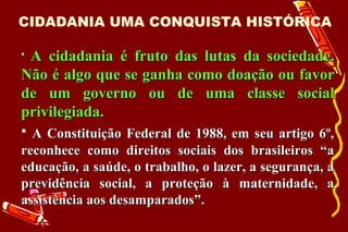 CIDADANIA UMA CONQUISTA HISTÓRICA

A cidadania é fruto das lutas da sociedade.
Não é algo que se ganha como doação ou favor
de um governo ou de uma classe social
privilegiada.
 A Constituição Federal de 1988, em seu artigo 6º,
reconhece como direitos sociais dos brasileiros “a
educação, a saúde, o trabalho, o lazer, a segurança, a
previdência social, a proteção à maternidade, a
assistência aos desamparados”.
 