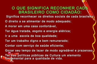 O QUE SIGNIFICA RECONHER CADA
       BRASILEIRO COMO CIDADÃO:
Significa reconhecer os direitos sociais de cada brasileiro:
O direito a se alimentar de modo adequado;
A morar em uma casa confortável,
Ter água tratada, esgoto e energia elétrica;
Ir a uma escola de boa qualidade;
Ter um trabalho digno e bem remunerado;
Contar com serviço de saúde eficiente;
Gozar seu tempo de lazer de modo agradável e prazeroso,
Ter nas políticas públicas de Cultura um elemento
fundamental para a qualidade de vida.
 