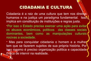 CIDADANIA E CULTURA
Cidadania é a raiz de uma cultura que tem nos direitos
humanos e na justiça um paradigma fundamental. Isso
implica em constituição de instituições e regras justa.
Por isso o Estado precisa exercer uma ação para evitar
os abusos econômicos, políticos das classes sociais
dominantes, bem como as manipulações culturais
nocivas a sociedade.
 Mas para conquistar cidadania o homem e a mulher
tem que se fazerem sujeitos de sua própria história. Por
isso mesmo é preciso organização política e capacidade
crítica de intervir na realidade.
 