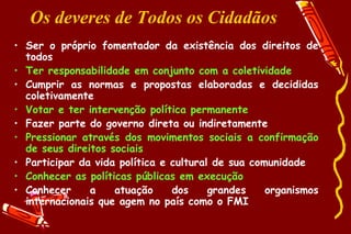 Os deveres de Todos os Cidadãos
• Ser o próprio fomentador da existência dos direitos de
  todos
• Ter responsabilidade em conjunto com a coletividade
• Cumprir as normas e propostas elaboradas e decididas
  coletivamente
• Votar e ter intervenção política permanente
• Fazer parte do governo direta ou indiretamente
• Pressionar através dos movimentos sociais a confirmação
  de seus direitos sociais
• Participar da vida política e cultural de sua comunidade
• Conhecer as políticas públicas em execução
• Conhecer     a    atuação     dos     grandes    organismos
  internacionais que agem no país como o FMI
 