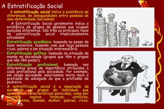 A Estratificação Social
      A estratificação social indica a existência de
    diferenças, de desigualdades entre pessoas de
    uma determinada Sociedade
       A Estratificação Social geralmente indica a
    existência de grupos de pessoas que ocupam
    posições diferentes. São três os principais tipos
    de estratificação social tradicionalmente
    estudados:
•   Estratificação econômica: baseada na posse de
    bens materiais, fazendo com que haja pessoas
    ricas, pobres e em situação intermediária;
•   Estratificação política: baseada na situação de
    mando na sociedade (grupos que têm e grupos
    que não têm poder);
•   Estratificação    profissional: baseada nos
    diferentes graus de importância atribuídos a
    cada profissional pela sociedade. Por exemplo,
    em nossa sociedade valorizamos muito mais a
    profissão de advogado do que a profissão de
    pedreiro.
•   A estratificação social é a separação da
    sociedade em grupos de indivíduos que
    apresentam características parecidas, como por
    exemplo:      negros,     brancos,     católicos,
    protestantes, homem, mulher, pobres, ricos,
    etc.
 