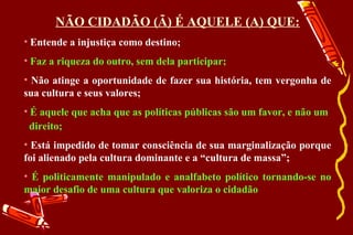 NÃO CIDADÃO (Ã) É AQUELE (A) QUE:
• Entende a injustiça como destino;
• Faz a riqueza do outro, sem dela participar;
• Não atinge a oportunidade de fazer sua história, tem vergonha de
sua cultura e seus valores;
• É aquele que acha que as políticas públicas são um favor, e não um
  direito;
• Está impedido de tomar consciência de sua marginalização porque
foi alienado pela cultura dominante e a “cultura de massa”;
• É politicamente manipulado e analfabeto político tornando-se no
maior desafio de uma cultura que valoriza o cidadão
 