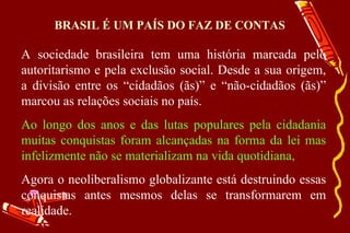 BRASIL É UM PAÍS DO FAZ DE CONTAS

A sociedade brasileira tem uma história marcada pelo
autoritarismo e pela exclusão social. Desde a sua origem,
a divisão entre os “cidadãos (ãs)” e “não-cidadãos (ãs)”
marcou as relações sociais no país.
Ao longo dos anos e das lutas populares pela cidadania
muitas conquistas foram alcançadas na forma da lei mas
infelizmente não se materializam na vida quotidiana,
Agora o neoliberalismo globalizante está destruindo essas
conquistas antes mesmos delas se transformarem em
realidade.
 