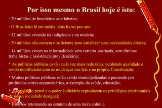Por isso mesmo o Brasil hoje é isto:
- 20 milhões de brasileiros analfabetos;
- O Brasileiro lê em média dois livros por ano.
- 32 milhões vivendo na indigência e na miséria;
- 50 milhões não comem o suficiente para satisfazer suas necessidades diárias;
- 14 milhões vivem na informalidade sem carteira assinada, sem direitos
trabalhistas e assistência previdenciária;
 As políticas públicas es tão cada vez mais reduzidas, perdendo qualidade e
sendo modificadas com as mudanças nas leis e na própria Constituição;
 Muitas políticas públicas estão sendo municipalizadas e passando por
profundos cortes orçamentários, a exemplo da saúde, educação;
 A legislação penal e o poder Judiciário reproduzem os privilégios patrimoniais
de nossa sociedade desigual;
 Estamos retornando ao estatuto de uma mera colônia.
 